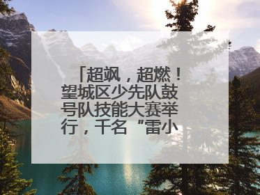 超飒，超燃！望城区少先队鼓号队技能大赛举行，千名“雷小锋”风采闪耀