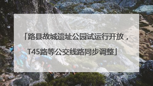 路县故城遗址公园试运行开放，T45路等公交线路同步调整