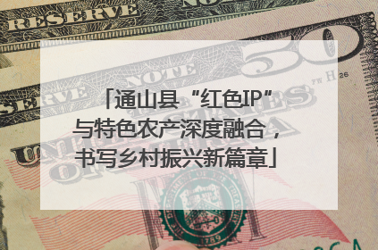 通山县“红色IP”与特色农产深度融合，书写乡村振兴新篇章