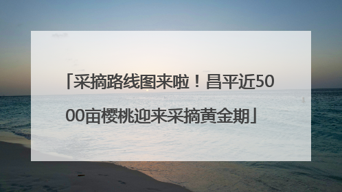采摘路线图来啦！昌平近5000亩樱桃迎来采摘黄金期