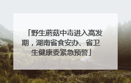 野生蘑菇中毒进入高发期，湖南省食安办、省卫生健康委紧急预警