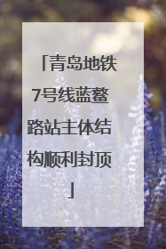 青岛地铁7号线蓝鳌路站主体结构顺利封顶