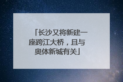 长沙又将新建一座跨江大桥，且与奥体新城有关