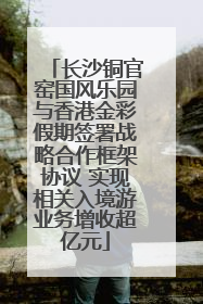 长沙铜官窑国风乐园与香港金彩假期签署战略合作框架协议 实现相关入境游业务增收超亿元