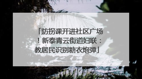 防拐课开进社区广场！新泰青云街道妇联：教居民识别糖衣炮弹