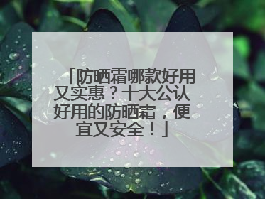 防晒霜哪款好用又实惠？十大公认好用的防晒霜，便宜又安全！