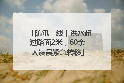 防汛一线｜洪水超过路面2米，60余人凌晨紧急转移