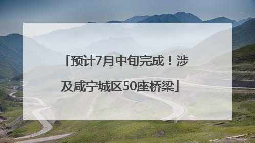 预计7月中旬完成！涉及咸宁城区50座桥梁