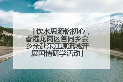 饮水思源铭初心，香港龙岗区各同乡会乡亲赴东江源流域开展国情研学活动