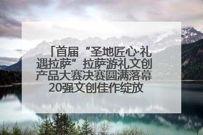 首届“圣地匠心·礼遇拉萨”拉萨游礼文创产品大赛决赛圆满落幕 20强文创佳作绽放雪域文化魅力