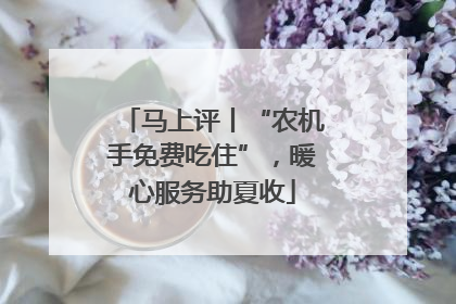 马上评丨“农机手免费吃住”，暖心服务助夏收