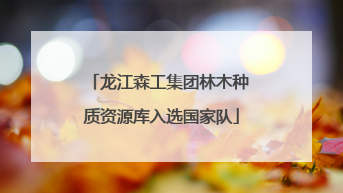 龙江森工集团林木种质资源库入选国家队