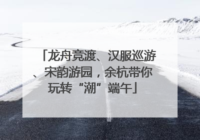 龙舟竞渡、汉服巡游、宋韵游园，余杭带你玩转“潮”端午