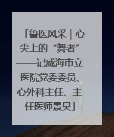 鲁医风采｜心尖上的“舞者”——记威海市立医院党委委员、心外科主任、主任医师景昊