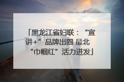 黑龙江省妇联：“宣讲+”品牌出圈 最北“巾帼红”活力迸发
