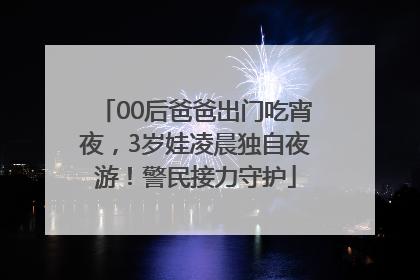 00后爸爸出门吃宵夜，3岁娃凌晨独自夜游！警民接力守护