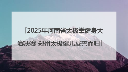 2025年河南省太极拳健身大赛决赛 郑州太极健儿载誉而归