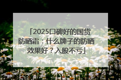 2025口碑好的国货防晒霜：什么牌子的防晒效果好？入股不亏