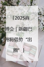 2025商博会｜新疆巴州将借势“出圈”