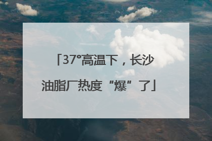 37°高温下，长沙油脂厂热度“爆”了