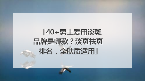 40+男士爱用淡斑品牌是哪款？淡斑祛斑排名，全肤质适用