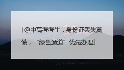 @中高考考生，身份证丢失莫慌，“绿色通道”优先办理