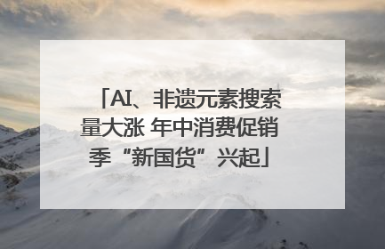 AI、非遗元素搜索量大涨 年中消费促销季“新国货”兴起