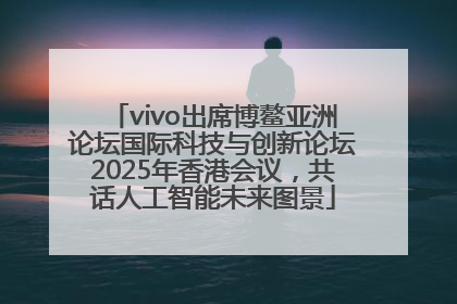 vivo出席博鳌亚洲论坛国际科技与创新论坛2025年香港会议，共话人工智能未来图景